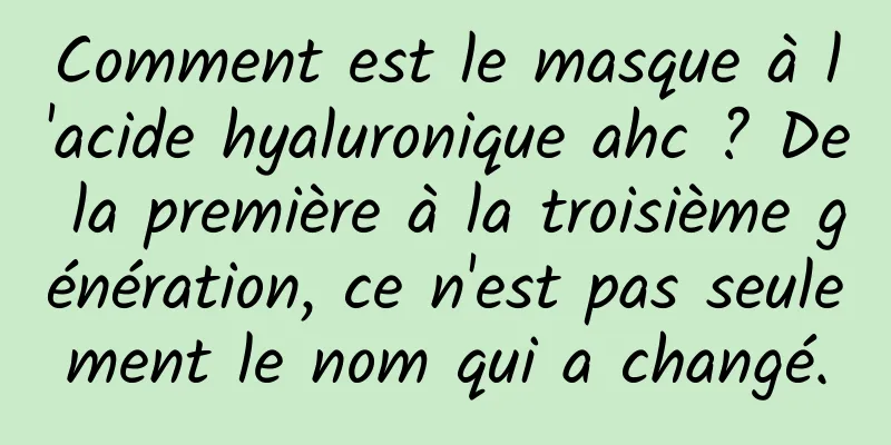 Comment est le masque à l'acide hyaluronique ahc ? De la première à la troisième génération, ce n'est pas seulement le nom qui a changé.