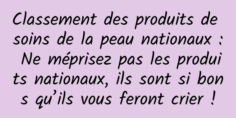 Classement des produits de soins de la peau nationaux : Ne méprisez pas les produits nationaux, ils sont si bons qu’ils vous feront crier !