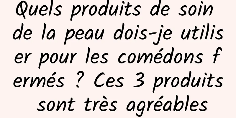 Quels produits de soin de la peau dois-je utiliser pour les comédons fermés ? Ces 3 produits sont très agréables