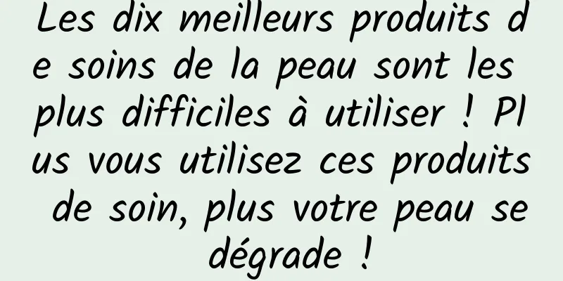Les dix meilleurs produits de soins de la peau sont les plus difficiles à utiliser ! Plus vous utilisez ces produits de soin, plus votre peau se dégrade !