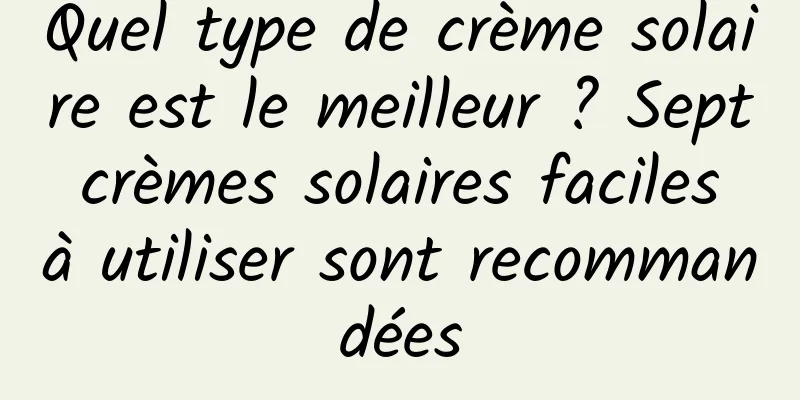 Quel type de crème solaire est le meilleur ? Sept crèmes solaires faciles à utiliser sont recommandées