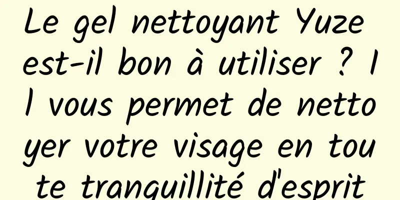 Le gel nettoyant Yuze est-il bon à utiliser ? Il vous permet de nettoyer votre visage en toute tranquillité d'esprit