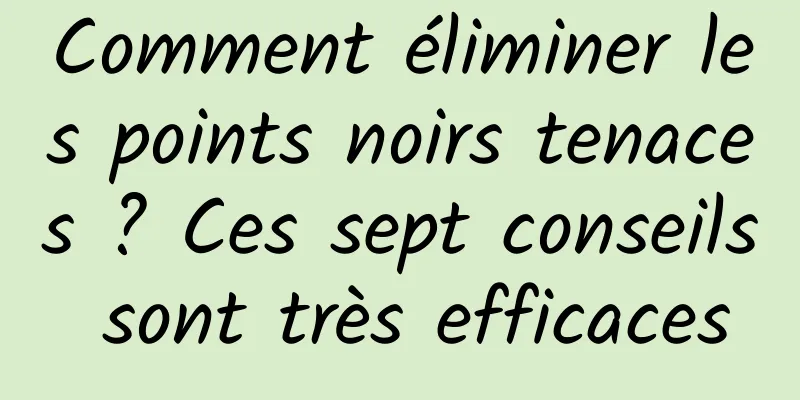 Comment éliminer les points noirs tenaces ? Ces sept conseils sont très efficaces