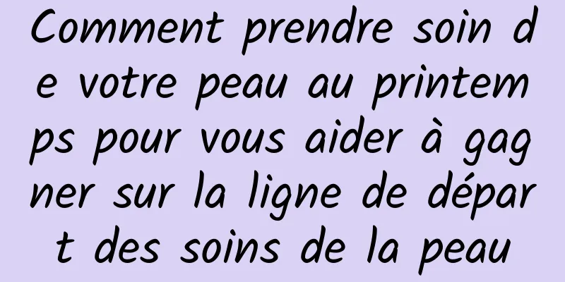 Comment prendre soin de votre peau au printemps pour vous aider à gagner sur la ligne de départ des soins de la peau