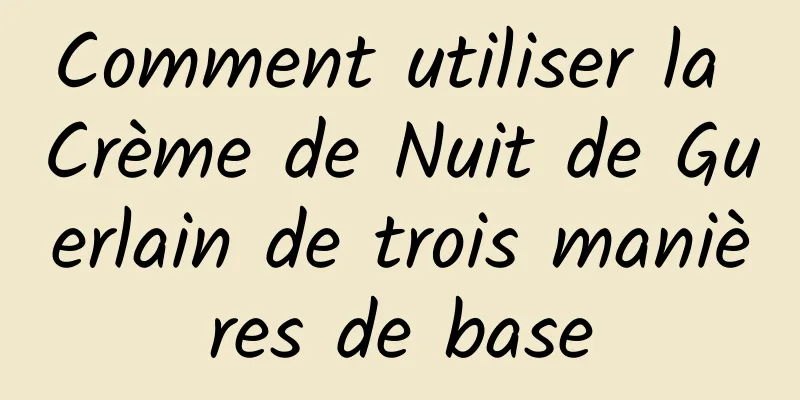 Comment utiliser la Crème de Nuit de Guerlain de trois manières de base