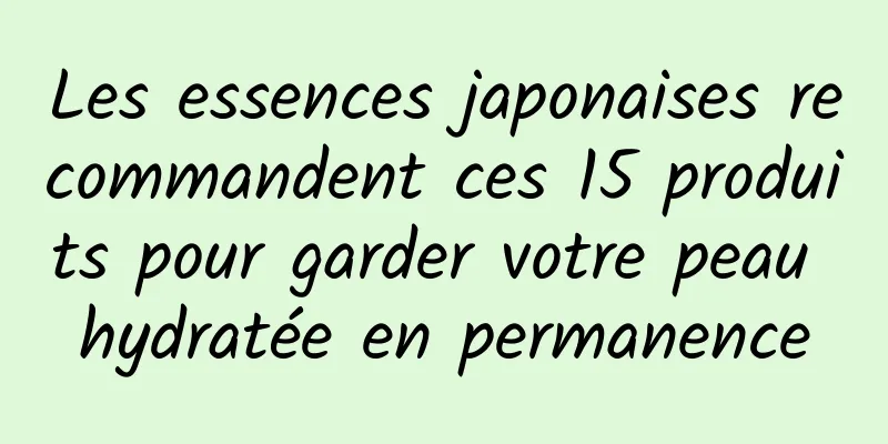 Les essences japonaises recommandent ces 15 produits pour garder votre peau hydratée en permanence