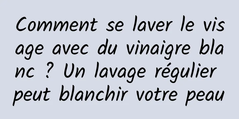 Comment se laver le visage avec du vinaigre blanc ? Un lavage régulier peut blanchir votre peau