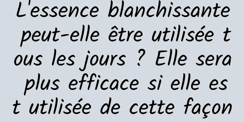 L'essence blanchissante peut-elle être utilisée tous les jours ? Elle sera plus efficace si elle est utilisée de cette façon