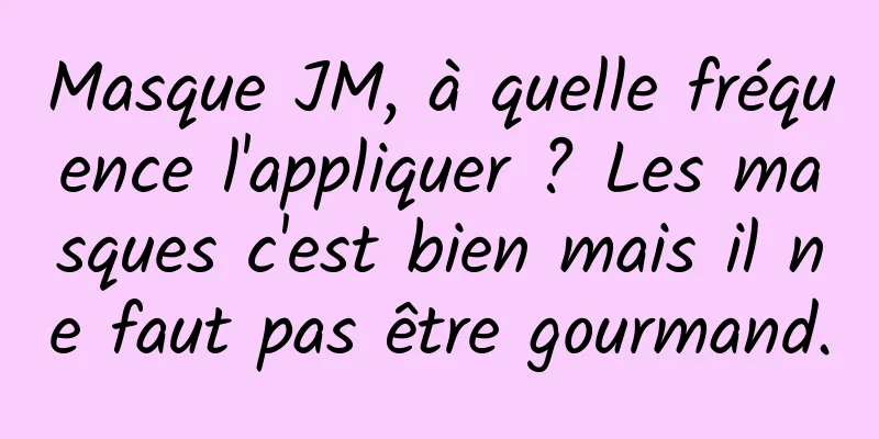 Masque JM, à quelle fréquence l'appliquer ? Les masques c'est bien mais il ne faut pas être gourmand.