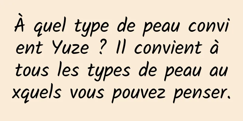 À quel type de peau convient Yuze ? Il convient à tous les types de peau auxquels vous pouvez penser.