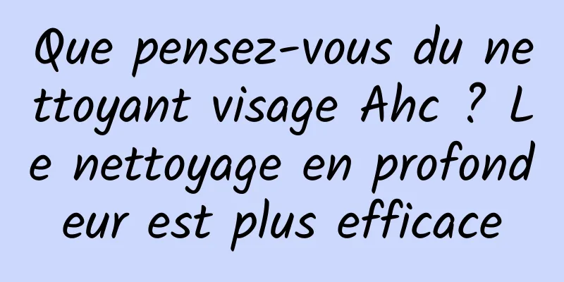 Que pensez-vous du nettoyant visage Ahc ? Le nettoyage en profondeur est plus efficace