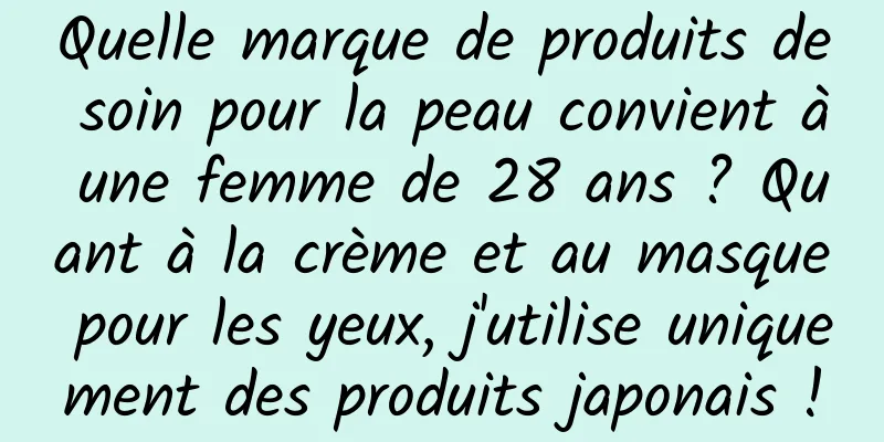 Quelle marque de produits de soin pour la peau convient à une femme de 28 ans ? Quant à la crème et au masque pour les yeux, j'utilise uniquement des produits japonais !