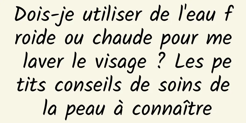 Dois-je utiliser de l'eau froide ou chaude pour me laver le visage ? Les petits conseils de soins de la peau à connaître