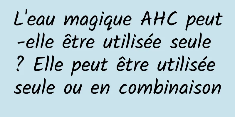 L'eau magique AHC peut-elle être utilisée seule ? Elle peut être utilisée seule ou en combinaison