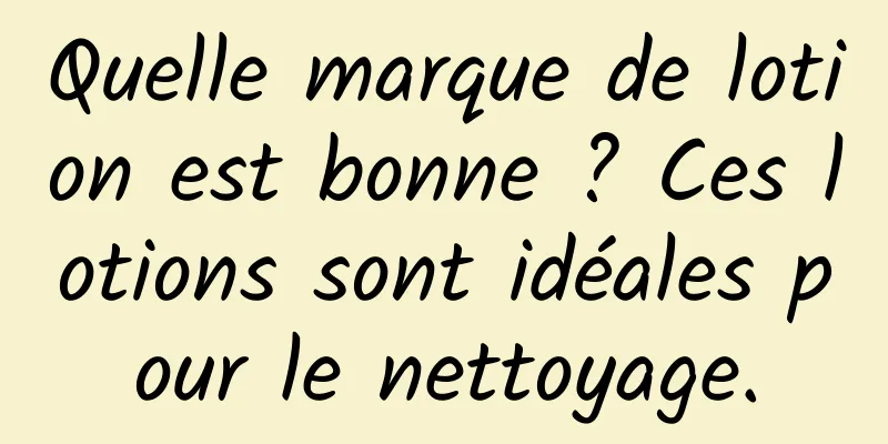 Quelle marque de lotion est bonne ? Ces lotions sont idéales pour le nettoyage.