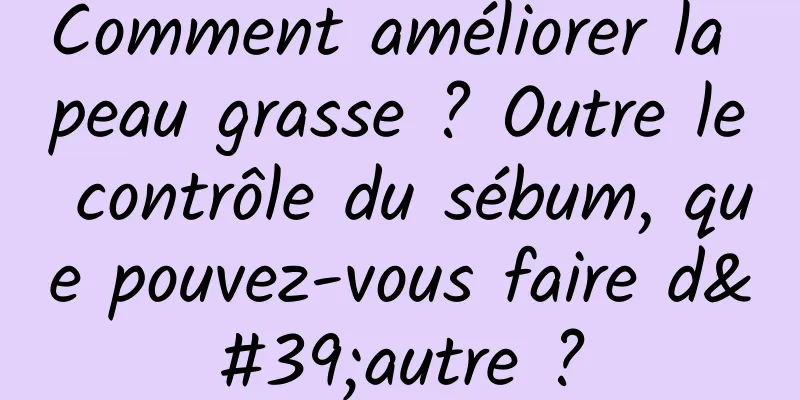Comment améliorer la peau grasse ? Outre le contrôle du sébum, que pouvez-vous faire d'autre ?