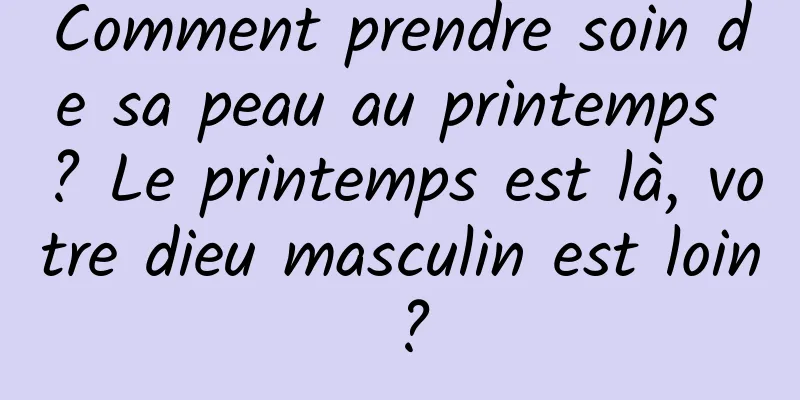 Comment prendre soin de sa peau au printemps ? Le printemps est là, votre dieu masculin est loin ?