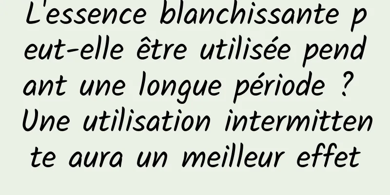 L'essence blanchissante peut-elle être utilisée pendant une longue période ? Une utilisation intermittente aura un meilleur effet