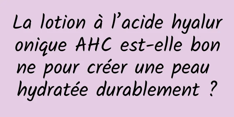 La lotion à l’acide hyaluronique AHC est-elle bonne pour créer une peau hydratée durablement ?