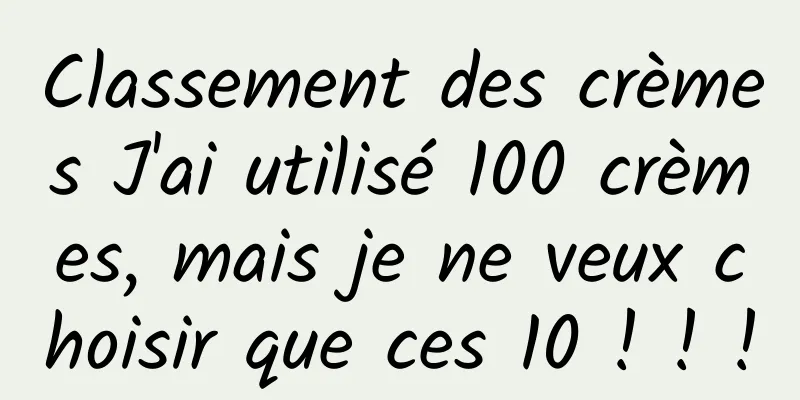 Classement des crèmes J'ai utilisé 100 crèmes, mais je ne veux choisir que ces 10 ! ! !