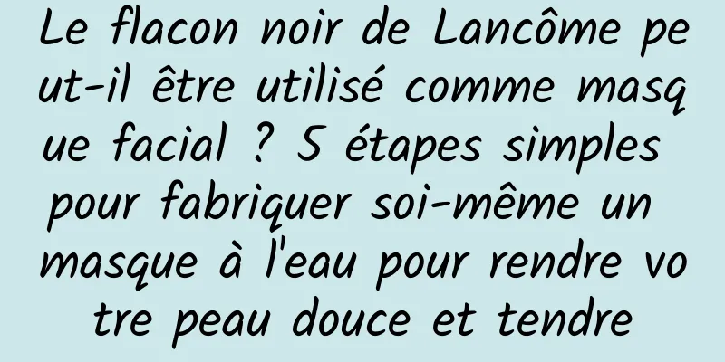 Le flacon noir de Lancôme peut-il être utilisé comme masque facial ? 5 étapes simples pour fabriquer soi-même un masque à l'eau pour rendre votre peau douce et tendre