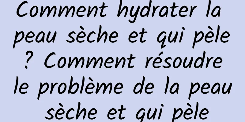 Comment hydrater la peau sèche et qui pèle ? Comment résoudre le problème de la peau sèche et qui pèle