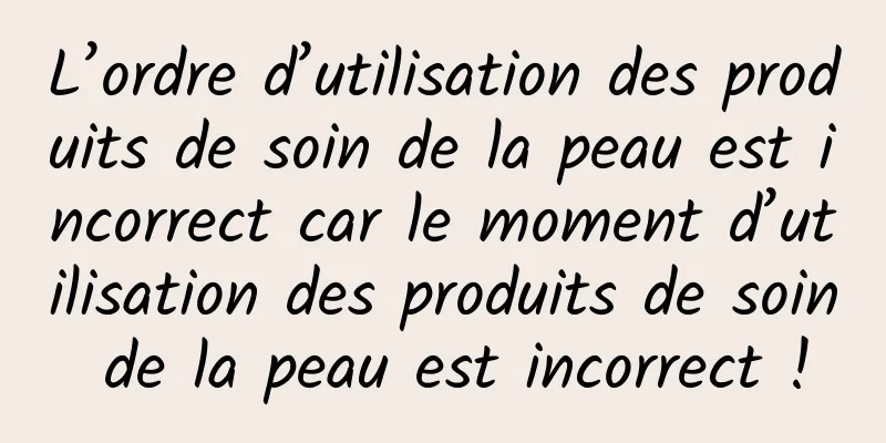 L’ordre d’utilisation des produits de soin de la peau est incorrect car le moment d’utilisation des produits de soin de la peau est incorrect !