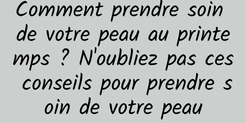 Comment prendre soin de votre peau au printemps ? N'oubliez pas ces conseils pour prendre soin de votre peau