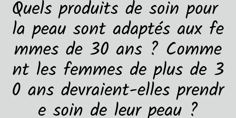 Quels produits de soin pour la peau sont adaptés aux femmes de 30 ans ? Comment les femmes de plus de 30 ans devraient-elles prendre soin de leur peau ?