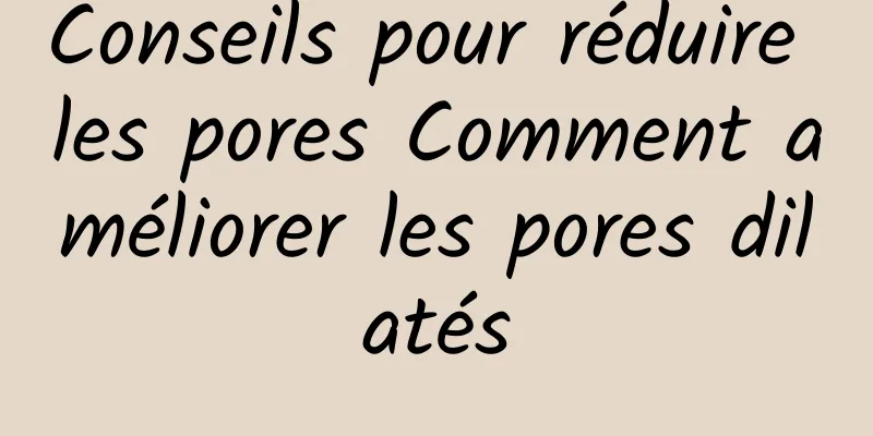 Conseils pour réduire les pores Comment améliorer les pores dilatés