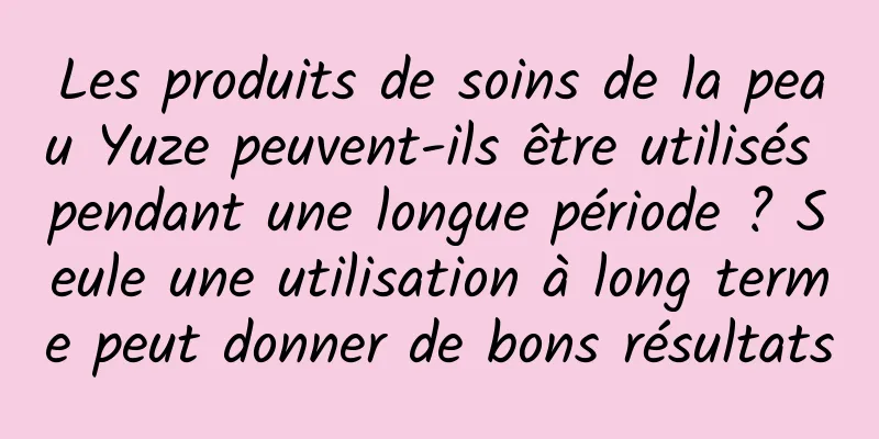 Les produits de soins de la peau Yuze peuvent-ils être utilisés pendant une longue période ? Seule une utilisation à long terme peut donner de bons résultats