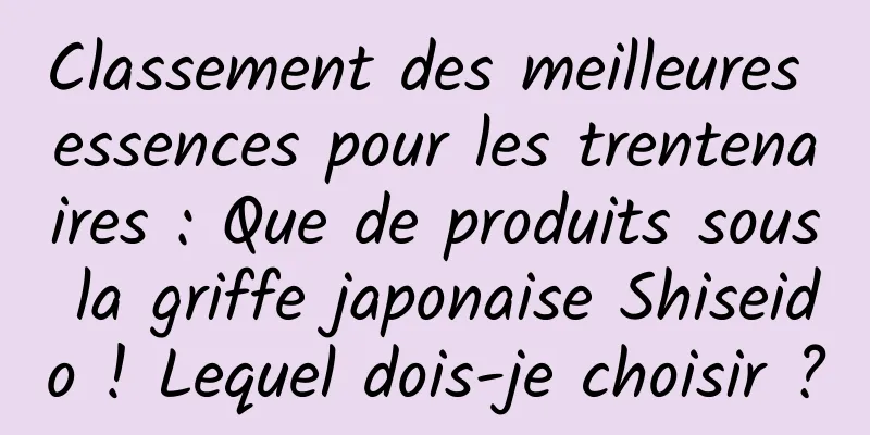Classement des meilleures essences pour les trentenaires : Que de produits sous la griffe japonaise Shiseido ! Lequel dois-je choisir ?