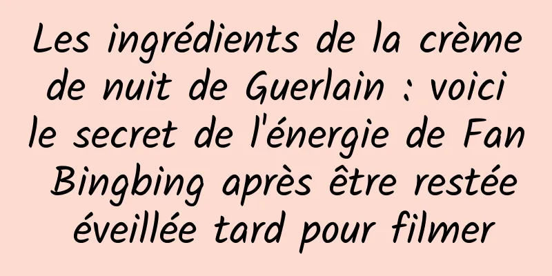 Les ingrédients de la crème de nuit de Guerlain : voici le secret de l'énergie de Fan Bingbing après être restée éveillée tard pour filmer