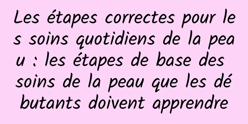 Les étapes correctes pour les soins quotidiens de la peau : les étapes de base des soins de la peau que les débutants doivent apprendre