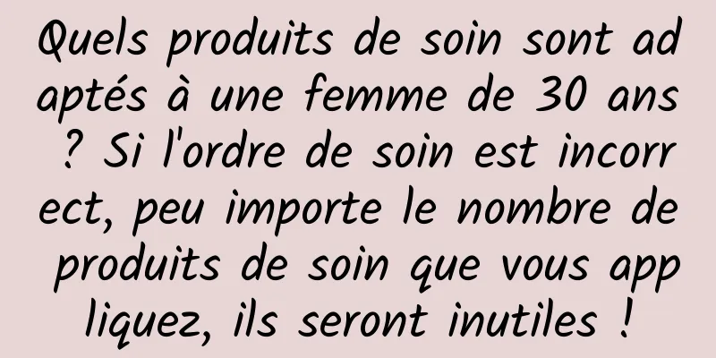 Quels produits de soin sont adaptés à une femme de 30 ans ? Si l'ordre de soin est incorrect, peu importe le nombre de produits de soin que vous appliquez, ils seront inutiles !