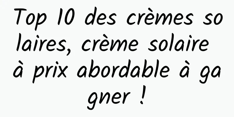 Top 10 des crèmes solaires, crème solaire à prix abordable à gagner !