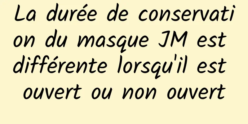 La durée de conservation du masque JM est différente lorsqu'il est ouvert ou non ouvert