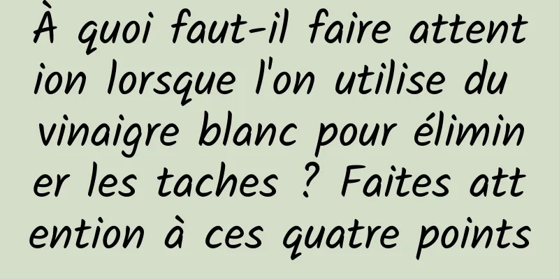 À quoi faut-il faire attention lorsque l'on utilise du vinaigre blanc pour éliminer les taches ? Faites attention à ces quatre points