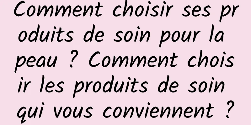 Comment choisir ses produits de soin pour la peau ? Comment choisir les produits de soin qui vous conviennent ?
