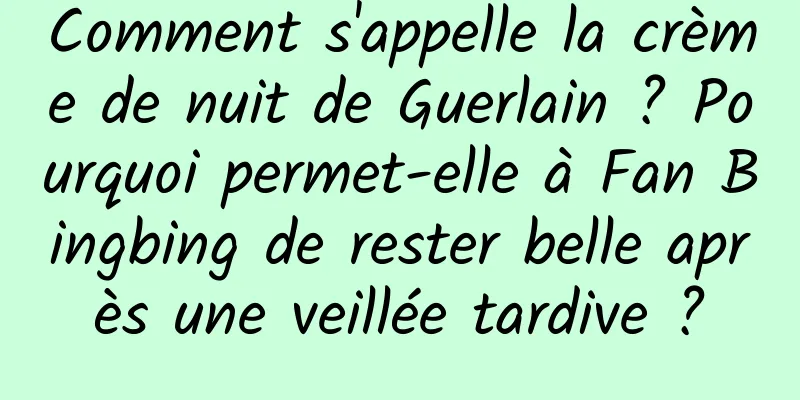 Comment s'appelle la crème de nuit de Guerlain ? Pourquoi permet-elle à Fan Bingbing de rester belle après une veillée tardive ?