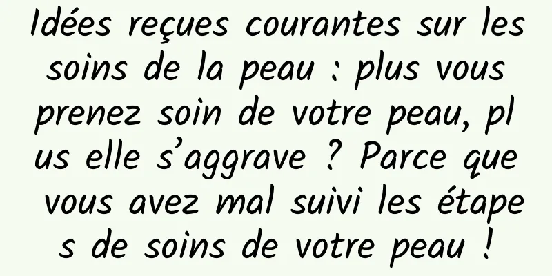 Idées reçues courantes sur les soins de la peau : plus vous prenez soin de votre peau, plus elle s’aggrave ? Parce que vous avez mal suivi les étapes de soins de votre peau !