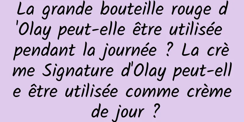 La grande bouteille rouge d'Olay peut-elle être utilisée pendant la journée ? La crème Signature d'Olay peut-elle être utilisée comme crème de jour ?