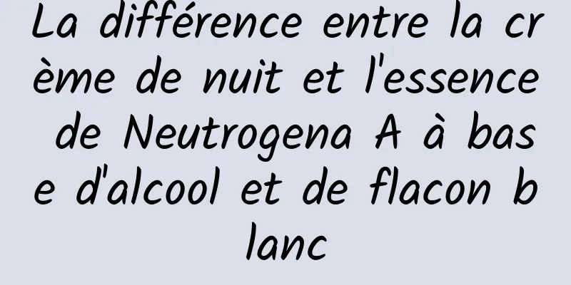La différence entre la crème de nuit et l'essence de Neutrogena A à base d'alcool et de flacon blanc