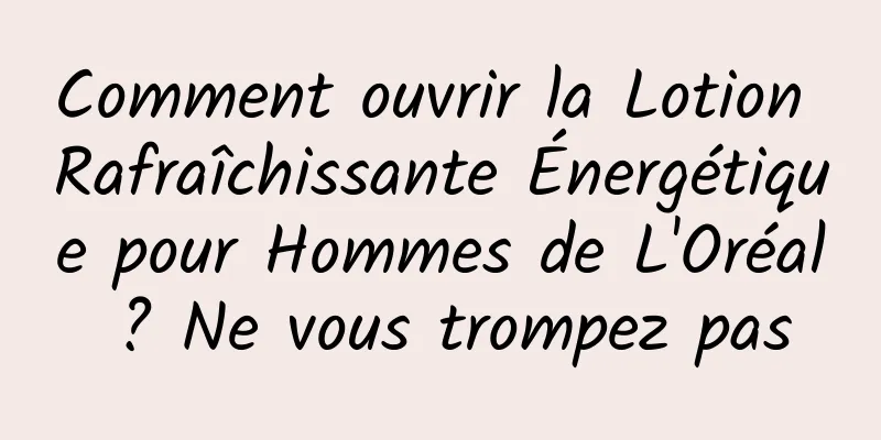 Comment ouvrir la Lotion Rafraîchissante Énergétique pour Hommes de L'Oréal ? Ne vous trompez pas