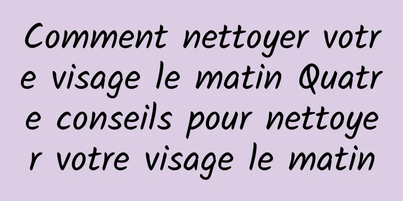 Comment nettoyer votre visage le matin Quatre conseils pour nettoyer votre visage le matin