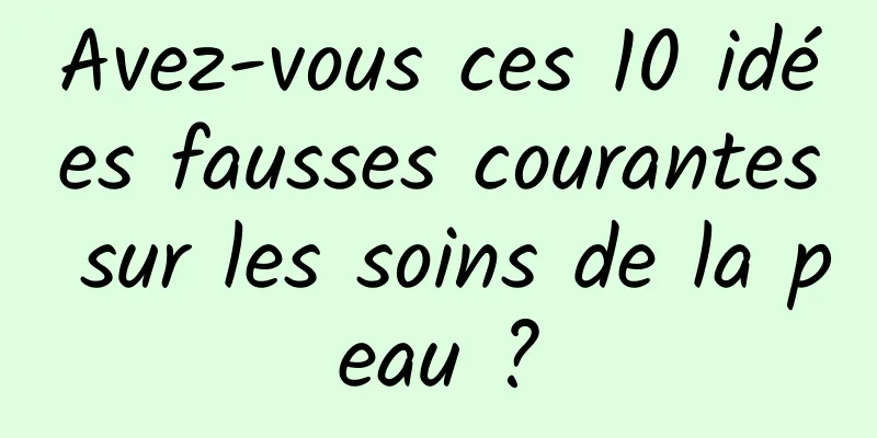 Avez-vous ces 10 idées fausses courantes sur les soins de la peau ?