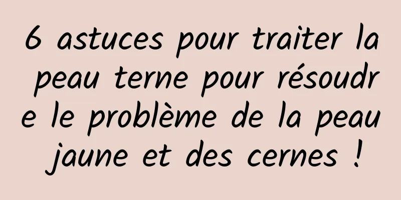 6 astuces pour traiter la peau terne pour résoudre le problème de la peau jaune et des cernes !