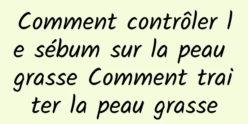 Comment contrôler le sébum sur la peau grasse Comment traiter la peau grasse