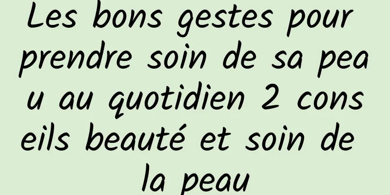 Les bons gestes pour prendre soin de sa peau au quotidien 2 conseils beauté et soin de la peau
