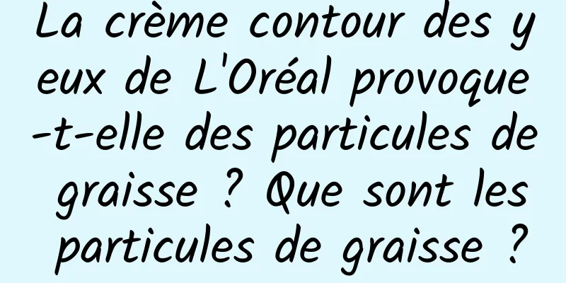 La crème contour des yeux de L'Oréal provoque-t-elle des particules de graisse ? Que sont les particules de graisse ?